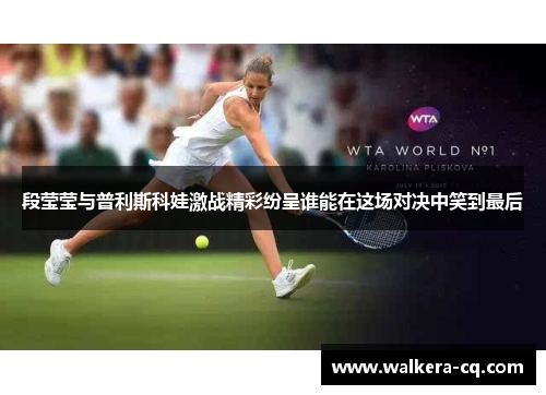 段莹莹与普利斯科娃激战精彩纷呈谁能在这场对决中笑到最后