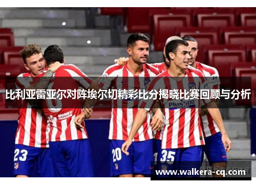 比利亚雷亚尔对阵埃尔切精彩比分揭晓比赛回顾与分析